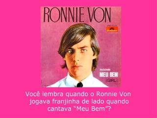 Você lembra quando o Ronnie Von
 jogava franjinha de lado quando
       cantava “Meu Bem”?
 