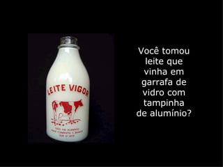 Você tomou
  leite que
 vinha em
 garrafa de
 vidro com
 tampinha
de alumínio?
 