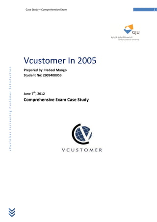 Case Study – Comprehensive Exam   1




                                             Vcustomer In 2005
vCustomer Increasing Customer Satisfaction




                                             Prepared By: Hadeel Mango
                                             Student No: 2009408053




                                             June 7th, 2012
                                             Comprehensive Exam Case Study
 