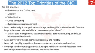 The 2012 Top Priorities of the CIO 
Top CIO priorities: 
– Governance and Dashboards 
– Mobility 
– Virtualization 
– Cloud computing 
– Business process management 
• Must derive insight, competitive advantage, and tangible business benefit from the 
huge volumes of data available across an enterprise – how? 
– Master data management, customer analytics, data warehousing, and visual 
information dashboards 
• Must deliver information technology securely and reliably 
• Must help simplify operations, business processes, products, and services 
• Leverage cloud computing and outsourcing to reallocate internal resources from 
routine system maintenance toward more valuable tasks 
 