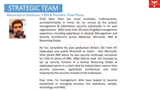 STRATEGIC TEAM Agenda 
Shanmugavel Sankaran, CEO & Founder, Chief Nixer 
Chief Nixer Shan has many accolades, endorsements, 
accomplishments in honor for his service to the project 
management & information security community in his past 
organizations. With more than 10 years of global management 
experience including experience in General Management and 
Security Architecture across Motorola, Microsoft, IBM & 
Reasoning Global. 
He has completed his post graduation M.Tech CSE from IIIT 
Hyderabad and joined Microsoft as Intern. Post Microsoft, 
Shan joined IBM where he was security landscape consultant 
for CISO of clients of IBM. After that he took the mandate to 
set up security function in a startup Reasoning Global at 
Hyderabad where in a short stint he helped them mature their 
security processes, application architecture and most 
importantly the security mindset of the employees. 
Over time, his management skills have leaped to become 
exceptional in managing business line operations, people, 
technology and PMO. 
 