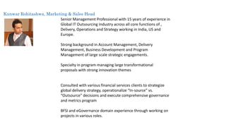 Kunwar Rohitashwa, Marketing & Sales Head 
Senior Management Professional with 15 years of experience in 
Global IT Outsourcing Industry across all core functions of , 
Delivery, Operations and Strategy working in India, US and 
Europe. 
Strong background in Account Management, Delivery 
Management, Business Development and Program 
Management of large scale strategic engagements. 
Specialty in program managing large transformational 
proposals with strong innovation themes 
Consulted with various financial services clients to strategize 
global delivery strategy, operationalize “In-source” vs. 
“Outsource” decisions and execute comprehensive governance 
and metrics program 
BFSI and eGovernance domain experience through working on 
projects in various roles. 
 