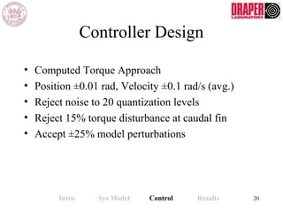 Controller Design
• Computed Torque Approach
• Position ±0.01 rad, Velocity ±0.1 rad/s (avg.)
• Reject noise to 20 quantization levels
• Reject 15% torque disturbance at caudal fin
• Accept ±25% model perturbations
Intro Sys Model Control Results 20
 