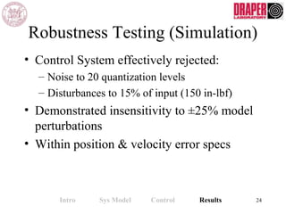 Robustness Testing (Simulation)
• Control System effectively rejected:
– Noise to 20 quantization levels
– Disturbances to 15% of input (150 in-lbf)
• Demonstrated insensitivity to ±25% model
perturbations
• Within position & velocity error specs
Intro Sys Model Control Results 24
 