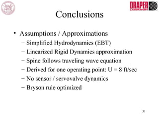 Conclusions
• Assumptions / Approximations
– Simplified Hydrodynamics (EBT)
– Linearized Rigid Dynamics approximation
– Spine follows traveling wave equation
– Derived for one operating point: U = 8 ft/sec
– No sensor / servovalve dynamics
– Bryson rule optimized
31
 