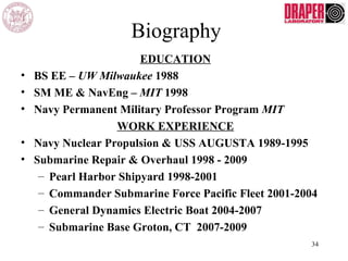 Biography
EDUCATION
• BS EE – UW Milwaukee 1988
• SM ME & NavEng – MIT 1998
• Navy Permanent Military Professor Program MIT
WORK EXPERIENCE
• Navy Nuclear Propulsion & USS AUGUSTA 1989-1995
• Submarine Repair & Overhaul 1998 - 2009
– Pearl Harbor Shipyard 1998-2001
– Commander Submarine Force Pacific Fleet 2001-2004
– General Dynamics Electric Boat 2004-2007
– Submarine Base Groton, CT 2007-2009
34
 