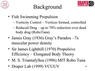 Background
• Fish Swimming Propulsion
– Vorticity Control – Vortices formed, controlled
– Reduced Drag – up to 70% reduction over dead
body drag (RoboTuna)
• James Gray (1936) Gray’s Paradox –7x
muscular power density
• Sir James Lighthill (1970) Propulsive
Efficiency – Elongated Body Theory
• M. S. Triantafyllou (1996) MIT Robo Tuna
• Draper Lab (1999) VCUUV 40
 