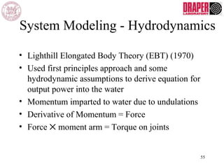 System Modeling - Hydrodynamics
• Lighthill Elongated Body Theory (EBT) (1970)
• Used first principles approach and some
hydrodynamic assumptions to derive equation for
output power into the water
• Momentum imparted to water due to undulations
• Derivative of Momentum = Force
• Force ✕ moment arm = Torque on joints
55
 