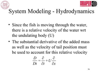 System Modeling - Hydrodynamics
• Since the fish is moving through the water,
there is a relative velocity of the water wrt
the undulating body (U)
• The substantial derivative of the added mass
as well as the velocity of tail position must
be used to account for this relative velocity
D
Dt
=
∂
∂t
+U
∂
∂x
56
 