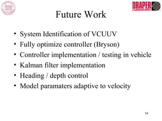 Future Work
• System Identification of VCUUV
• Fully optimize controller (Bryson)
• Controller implementation / testing in vehicle
• Kalman filter implementation
• Heading / depth control
• Model paramaters adaptive to velocity
84
 