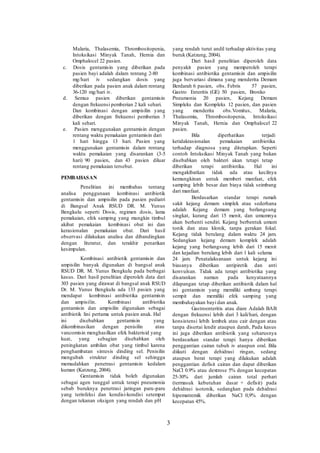 Malaria, Thalasemia, Thrombositopenia,
Intoksikasi Minyak Tanah, Hernia dan
Omphalocel 22 pasien.
c. Dosis gentamisin yang diberikan pada
pasien bayi adalah dalam rentang 2-80
mg/hari iv sedangkan dosis yang
diberikan pada pasien anak dalam rentang
36-120 mg/hari iv.
d. Semua pasien diberikan gentamisin
dengan frekuensi pemberian 2 kali sehari.
Dan kombinasi dengan ampisilin yang
diberikan dengan frekuensi pemberian 3
kali sehari.
e. Pasien menggunakan gentamisin dengan
rentang waktu pemakaian gentamisin dari
1 hari hingga 13 hari. Pasien yang
menggunakan gentamisin dalam rentang
waktu pemakaian yang disarankan (3-5
hari) 90 pasien, dan 43 pasien diluar
rentang pemakaian tersebut.
PEMBAHASAN
Penelitian ini membahas tentang
analisa penggunaan kombinasi antibiotik
gentamisin dan ampisilin pada pasien pediatri
di Bangsal Anak RSUD DR. M. Yunus
Bengkulu seperti Dosis, regimen dosis, lama
pemakaian, efek samping yang mungkin timbul
akibat pemakaian kombinasi obat ini dan
kerasionalan pemakaian obat. Dari hasil
observasi dilakukan analisa dan dibandingkan
dengan literatur, dan terakhir penarikan
kesimpulan.
Kombinasi antibiotik gentamisin dan
ampisilin banyak digunakan di bangsal anak
RSUD DR. M. Yunus Bengkulu pada berbagai
kasus. Dari hasil penelitian diperoleh data dari
303 pasien yang dirawat di bangsal anak RSUD
Dr. M. Yunus Bengkulu ada 133 pasien yang
mendapat kombinasi antibiotika gentamisin
dan ampisilin. Kombinasi antibiotika
gentamisin dan ampisilin digunakan sebagai
antibiotik lini pertama untuk pasien anak. Hal
ini disebabkan gentamisin yang
dikombinasikan dengan penisilin atau
vancomisin menghasilkan efek bakterisid yang
kuat, yang sebagian disebabkan oleh
peningkatan ambilan obat yang timbul karena
penghambatan sintesis dinding sel. Penisilin
mengubah struktur dinding sel sehingga
memudahkan penetrasi gentamisin kedalam
kuman (Katzung, 2004).
Gentamisin tidak boleh digunakan
sebagai agen tunggal untuk terapi pneumonia
sebab buruknya penetrasi jaringan paru-paru
yang terinfeksi dan kondisi-kondisi setempat
dengan tekanan oksigen yang rendah dan pH
yang rendah turut andil terhadap aktivitas yang
buruk (Katzung, 2004).
Dari hasil penelitian diperoleh data
penyakit pasien yang memperoleh terapi
kombinasi antibiotika gentamisin dan ampisilin
juga bervariasi dimana yang menderita Demam
Berdarah 6 pasien, obs. Febris 57 pasien,
Gastro Enteritis (GE) 50 pasien, Bronko
Pneumonia 20 pasien, Kejang Demam
Simpleks dan Kompleks 12 pasien, dan pasien
yang menderita obs.Vomitus, Malaria,
Thalasemia, Thrombositopenia, Intoksikasi
Minyak Tanah, Hernia dan Omphalocel 22
pasien.
Bila diperhatikan terjadi
ketidakrasionalan pemakaian antibiotika
terhadap diagnosa yang ditetapkan. Seperti
contoh Intoksikasi Minyak Tanah yang bukan
disebabkan oleh bakteri akan tetapi tetap
diberikan terapi antibiotika. Hal ini
mengakibatkan tidak ada atau kecilnya
kemungkinan untuk memberi manfaat, efek
samping lebih besar dan biaya tidak seimbang
dari manfaat.
Berdasarkan standar terapi rumah
sakit kejang demam simplek atau sederhana
adalah Kejang demam yang berlangsung
singkat, kurang dari 15 menit, dan umumnya
akan berhenti sendiri. Kejang berbentuk umum
tonik dan atau klonik, tanpa gerakan fokal.
Kejang tidak berulang dalam waktu 24 jam.
Sedangkan kejang demam komplek adalah
kejang yang berlangsung lebih dari 15 menit
dan kejadian berulang lebih dari 1 kali selama
24 jam. Penatalaksanaan untuk kejang ini
biasanya diberikan antipiretik dan anti
konvulsan. Tidak ada terapi antibiotika yang
disarankan namun pada kenyataannya
dilapangan tetap diberikan antibiotik dalam hal
ini gentamisin yang memiliki ambang terapi
sempit dan memiliki efek samping yang
membahayakan bayi dan anak.
Gastroenteritis atau diare Adalah BAB
dengan frekuensi lebih dari 3 kali/hari, dengan
konsistensi lebih lembek atau cair dengan atau
tanpa disertai lendir ataupun darah, Pada kasus
ini juga diberikan antibiotik yang seharusnya
berdasarkan standar terapi hanya diberikan
penggantian cairan tubuh iv ataupun oral. Bila
diikuti dengan dehidrasi ringan, sedang
ataupun berat terapi yang dilakukan adalah
penggantian defisit cairan dan dapat diberikan
NaCl 0.9% atau dextrose 5% dengan kecepatan
25-30% dari jumlah cairan total perhari
(termasuk kebutuhan dasar + defisit) pada
dehidrasi isotonik, sedangkan pada dehidrasi
hipematremik diberikan NaCl 0,9% dengan
kecepatan 45%.
3
 