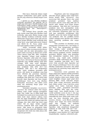 Pada kasus thalasemia dimana terjadi
defisiensi pembentukan rantai globin spesifik
dari Hb yang seharusnya diterapi dengan Asam
folat
1 mg/hari p.o juga diberikan kombinasi
antibiotika gentamisisn dan ampisilin. Hal ini
terjadi juga pada kasus thrombositopenia yang
berkurangnya jumlah trombosit didalam darah
yang seharusnya diterapi dengan Kortikosteroi,
Gamaglobulin (IgG) dan Imunosupresif (
siklofosfamid ).
Dari berbagai kasus penyakit yang
pada standar terapi tidak perlu diberikan terapi
antibiotika, maka perlu dibahas kenapa setiap
kasus diberikan kombinasi antibiotika. Setelah
didiskusikan dengan pihak rumah sakit ternyata
alasan kenapa diberikan terapi antibiotika pada
setiap kasus yang terjadi pada pasien bangsal
anak RSUD Dr. M. Yunus adalah untuk
mencegah terjadinya infeksi nosokomial.
Infeksi nosokomial adalah Infeksi
yang muncul selama seseorang tersebut dirawat
di rumah sakit dan mulai menunjukkan suatu
gejala selama seseorang itu dirawat atau setelah
selesai dirawat (Light RW, 2001). Antibiotika
yang digunakan sebagai terapi profilaksis
biasanya digunakan sekali pakai dan dengan
dosis besar, oleh karena itu biasanya digunakan
antibiotika yang memiliki ambang terapi lebar
sehingga lebih aman untuk digunakan.
Gentamisin yang digunakan sebagai profilaksis
lama pemakaian tidak lebih dari 5 hari.
Pemakaian lebih dari 5 hari mempertinggi
resiko toksik pemakaian gentamisin pada
pasien, oleh karena itu pemakaian yang lama
harus dihindari jika gentamisin digunakan
sebagai terapi antibiotik profilaksis, namun
pemakaian lama (lebih dari 5 hari) untuk terapi
penyakit dapat digunakan tapi harus dengan
pertimbangan besar dosis yang diberikan
berdasarkan konsentrasi obat dalam serum
darah dan monitoring fungsi ginjal serta
pendengaran pasien.
Gentamisin merupakan concentration-
dependent dan termasuk dalam obat dengan
ambang terapi sempit sehingga peningkatan
kadar obat sedikit saja di dalam darah akan
berdampak besar pada pasien karena kadar obat
dalam darah dapat melewati ambang terapi
obat dan dapat menimbulkan efek toksik atau
dapat pula lebih rendah dari ambang terapi obat
sehingga obat tidak efektif lagi untuk terapi
infeksi. Hal ini dapat memicu terjadiya
resistensi antibiotik lebih cepat terjadi pada
pasien. Oleh karena itu pengukuran kadar
serum obat selama terapi perlu dilakukan untuk
menghindari efek toksik atau tidak adanya efek
terapi dari gentamisin.
Pengobatan pada bayi menggunakan
obat-obat dengan ambang terapi sempit harus
disertai dengan TDM (therapeutic drug
monitoring) oleh apoteker. Dosis obat untuk
pemakaian gentamisin harus membuat
konsentrasi puncak serum tidak lebih dari 10
mcg/ml pada regimen dosis 2x/hari dengan
lama pemakaian tidak lebih dari 5 hari karena
pemakaian lama akan meningkatkan resiko
terjadinya toksisitas gentamisin yaitu ototoksik
dan nefrotoksik. Pengobatan pada bayi dan
anak juga memerlukan pertimbangan lebih
kompleks, antara lain karena berbagai masalah
cara pemberian obat dan pemilihan bentuk
sediaan sehingga peran apoteker atau farmasis
dalam monitoring pemakaian obat sangat
diperlukan.
Pada penelitian ini ditemukan pasien
menggunakan gentamisin dari 1 hari hingga 13
hari. Pasien yang menggunakan gentamisin
dalam rentang waktu pemakaian yang
disarankan (3-5 hari) 90 pasien, dan 43 pasien
diluar rentang pemakaian tersebut. Pemakaian
gentamisin melebihi waktu yang disarankan
akan meningkatkan terjadinya resiko toksik,
toksisitas yang terjadi pada pemakaian
gentamisin adalah nefrotoksisk dan ototoksik.
namun pemakaian lama (lebih dari 5 hari)
untuk terapi penyakit dapat digunakan tapi
harus dengan pertimbangan besar dosis yang
diberikan berdasarkan konsentrasi obat dalam
serum darah dan monitoring fungsi ginjal serta
pendengaran pasien.
Konsentrasi serum gentamisin dan
fungsi ginjal harus dipantau apabila gentamisin
diberikan lebih dari 5 hari atau fungsi ginjal
berubah (misalnya dalam sepsis dimana sering
terjadi komplikasi dengan gagal ginjal akut)
(Katzung, 2004). Untuk anak-anak dengan
fungsi ginjal normal, konsentrasi gentamisin
harus diukur setelah 3 atau 4 kali dosis untuk
regimen dosis harian. Anak-anak dengan
kerusakan ginjal , pengukuran konsentrasi
aharus dilakukan lebih cepat dan sering.
Sampel darah harus diambil kira-kira 1 jam
setelah pemberian secara im atau iv dan juga
sebelum dosis berikutnya. Konsentrasi serum
aminoglikosida harus diukur pada semua anak-
anak, dan harus ditentukan pada infant,
neonatus, obesitas, cystic fibrosis, pemberian
dengan dosis tinggi, atau karena kerusakan
ginjal. Efek samping dari antibiotik
aminoglikosida ini tergantung dosis yang
digunakan, maka pengobatan menggunakan
antibiotik ini tidak boleh lebih dari 7 hari
(BNF, 2009). Jika pasien dimonitoring,
peningkatan serum kreatinin 0,5-2 mg/dl dapat
mengindikasikan terjadinya nefrotoksik pada
4
 