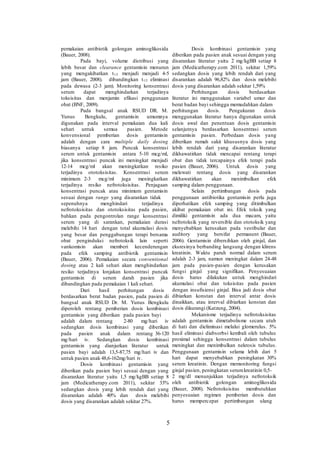 pemakaian antibiotik golongan aminoglikosida
(Bauer, 2008).
Pada bayi, volume distribusi yang
lebih besar dan clearance gentamisin menurun
yang mengakibatkan t1/2 menjadi menjadi 4-5
jam (Bauer, 2008). dibandingkan t1/2 eliminasi
pada dewasa (2-3 jam). Monitoring konsentrasi
serum dapat menghindarkan terjadinya
toksisitas dan menjamin efikasi penggunaan
obat (BNF, 2009).
Pada bangsal anak RSUD DR. M.
Yunus Bengkulu, gentamisin umumnya
digunakan pada interval pemakaian dua kali
sehari untuk semua pasien. Metode
konvensional pemberian dosis gentamisin
adalah dengan cara multiple daily dosing
biasanya setiap 8 jam. Puncak konsentrasi
serum untuk gentamisin antara 5-10 mcg/ml,
jika konsentrasi puncak ini meningkat menjadi
12-14 mcg/ml akan meningkatkan resiko
terjadinya ototoksisitas. Konsentrasi serum
minimum 2-3 mcg/ml juga meningkatkan
terjadinya resiko nefrotoksisitas. Penjagaan
konsentrasi puncak atau minimum gentamisin
sesuai dengan range yang disarankan tidak
sepenuhnya menghindari terjadinya
nefrotoksisitas dan ototoksisitas pada pasien,
bahkan pada pengontrolan range konsentrasi
serum yang di sarankan, pemakaian durasi
melebihi 14 hari dengan total akumulasi dosis
yang besar dan penggabungan terapi bersama
obat penginduksi nefrotoksik lain seperti
vankomisin akan memberi kecenderungan
pada efek samping antibiotik gentamisin
(Bauer, 2006). Pemakaian secara conventional
dosing atau 2 kali sehari akan menghindarkan
resiko terjadinya lonjakan konsentrasi puncak
gentamisin di serum darah pasien jika
dibandingkan pada pemakaian 1 kali sehari.
Dari hasil perhitungan dosis
berdasarkan berat badan pasien, pada pasien di
bangsal anak RSUD Dr. M. Yunus Bengkulu
diperoleh rentang pemberian dosis kombinasi
gentamisin yang diberikan pada pasien bayi
adalah dalam rentang 2-80 mg/hari iv
sedangkan dosis kombinasi yang diberikan
pada pasien anak dalam rentang 36-120
mg/hari iv. Sedangkan dosis kombinasi
gentamisin yang dianjurkan literatur untuk
pasien bayi adalah 13,5-87,75 mg/hari iv dan
untuk pasien anak 48,6-162mg/hari iv.
Dosis kombinasi gentamisin yang
diberikan pada pasien bayi sesuai dengan yang
disarankan literatur yaitu 1,5 mg/kgBB setiap 8
jam (Medicatherapy.com 2011), sekitar 33%
sedangkan dosis yang lebih rendah dari yang
disarankan adalah 40% dan dosis melebihi
dosis yang disarankan adalah sekitar 27%.
5
Dosis kombinasi gentamisin yang
diberikan pada pasien anak sesuai dengan yang
disarankan literatur yaitu 2 mg/kgBB setiap 8
jam (Medicatherapy.com 2011), sekitar 1,59%
sedangkan dosis yang lebih rendah dari yang
disarankan adalah 96,82% dan dosis melebihi
dosis yang disarankan adalah sekitar 1,59%
Perhitungan dosis berdasarkan
literatur ini menggunakan variabel umur dan
berat badan bayi sehingga memudahkan dalam
perhitungan dosis. Pengukuran dosis
menggunakan literatur hanya digunakan untuk
dosis awal dan penentuan dosis gentamisin
selanjutnya berdasarkan konsentrasi serum
gentamisin pasien. Perbedaan dosis yang
diberikan rumah sakit khususnya dosis yang
lebih rendah dari yang disarankan literatur
dikhawatirkan tidak mencapai rentang terapi
obat dan tidak tercapainya efek terapi pada
pasien (Bauer, 2006). Untuk dosis yang
melewati rentang dosis yang disarankan
dikhawatirkan akan menimbulkan efek
samping dalam penggunaan.
Selain pertimbangan dosis pada
penggunaan antibiotika gentamisin perlu juga
diperhatikan efek samping yang ditimbulkan
akibat pemakaian obat ini. Efek toksik yang
dimiliki gentamisin ada dua macam, yaitu
nefrotoksik yang reversible dan ototoksik yang
menyebabkan kerusakan pada vestibular dan
auditory yang bersifat permanent (Bauer,
2006). Gentamisin dibersihkan oleh ginjal, dan
eksresinya berbanding langsung dengan klirens
kreatinin. Waktu paruh normal dalam serum
adalah 2-3 jam, namun meningkat dalam 24-48
jam pada pasien-pasien dengan kerusakan
fungsi ginjal yang signifikan. Penyesuaian
dosis harus dilakukan untuk menghindari
akumulasi obat dan toksisitas pada pasien
dengan insufisiensi ginjal. Bisa jadi dosis obat
dibiarkan konstan dan interval antar dosis
dinaikkan, atau interval dibiarkan konstan dan
dosis dikurangi (Katzung, 2004).
Mekanisme terjadinya nefrotoksisitas
adalah gentamisin dimetabolisme secara utuh
di hati dan dieliminasi melalui glomerulus. 5%
hasil eliminasi diabsorbsi kembali oleh tubulus
proximal sehingga konsentrasi dalam tubulus
meningkat dan menimbulkan nekrosis tubulus.
Penggunaan gentamisin selama lebih dari 5
hari dapat menyebabkan peningkatan 30%
serum kreatinin. Dengan memonitoring fungsi
ginjal pasien, peningkatan serumkreatinin 0,5-
2 mg/dl menunjukkan terjadinya nefrotoksik
oleh antibiotik golongan aminoglikosida
(Bauer, 2008). Nefrotoksisitas membutuhkan
penyesuaian regimen pemberian dosis dan
harus mempercepat pertimbangan ulang
 