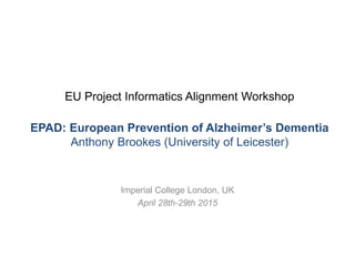 EU Project Informatics Alignment Workshop
EPAD: European Prevention of Alzheimer’s Dementia
Anthony Brookes (University of Leicester)
Imperial College London, UK
April 28th-29th 2015
 