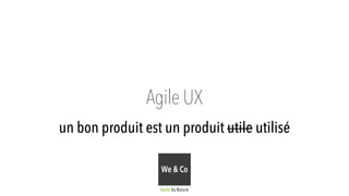 Agile UX 
un bon produit est un produit utile utilisé 
We & Co 
Agile by Nature 
 
