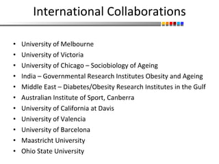 International Collaborations University of Melbourne University of Victoria  University of Chicago – Sociobiology of Ageing India – Governmental Research Institutes Obesity and Ageing Middle East – Diabetes/Obesity Research Institutes in the Gulf Australian Institute of Sport, Canberra University of California at Davis University of Valencia University of Barcelona Maastricht University Ohio State University 
