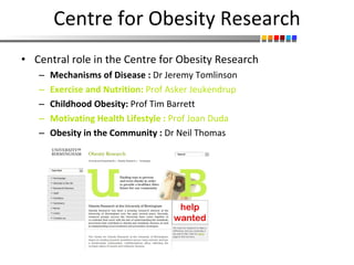 Centre for Obesity Research Central role in the Centre for Obesity Research Mechanisms of Disease :  Dr Jeremy Tomlinson Exercise and Nutrition:  Prof Asker Jeukendrup Childhood Obesity:  Prof Tim Barrett Motivating Health Lifestyle :  Prof Joan Duda Obesity in the Community :  Dr Neil Thomas 