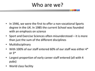 Who are we? In 1946, we were the first to offer a non-vocational Sports degree in the UK. In 1985 the current School was founded with an emphasis on science Sport and Exercise Sciences often misunderstood – it is more than just the sum of the different disciplines Multidisciplinary With 100% of our staff entered 60% of our staff was either 4* or 3*  Largest proportion of early career staff entered (all with 4 pubs) World class facility 