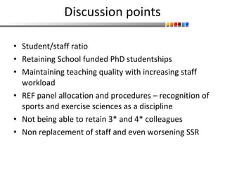 Discussion points Student/staff ratio Retaining School funded PhD studentships Maintaining teaching quality with increasing staff workload  REF panel allocation and procedures – recognition of sports and exercise sciences as a discipline Not being able to retain 3* and 4* colleagues Non replacement of staff and even worsening SSR 