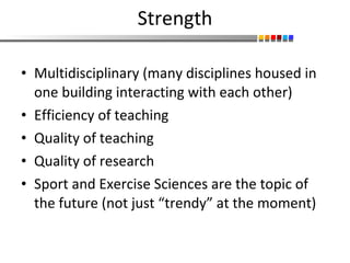 Strength Multidisciplinary (many disciplines housed in one building interacting with each other) Efficiency of teaching Quality of teaching Quality of research Sport and Exercise Sciences are the topic of the future (not just “trendy” at the moment) 