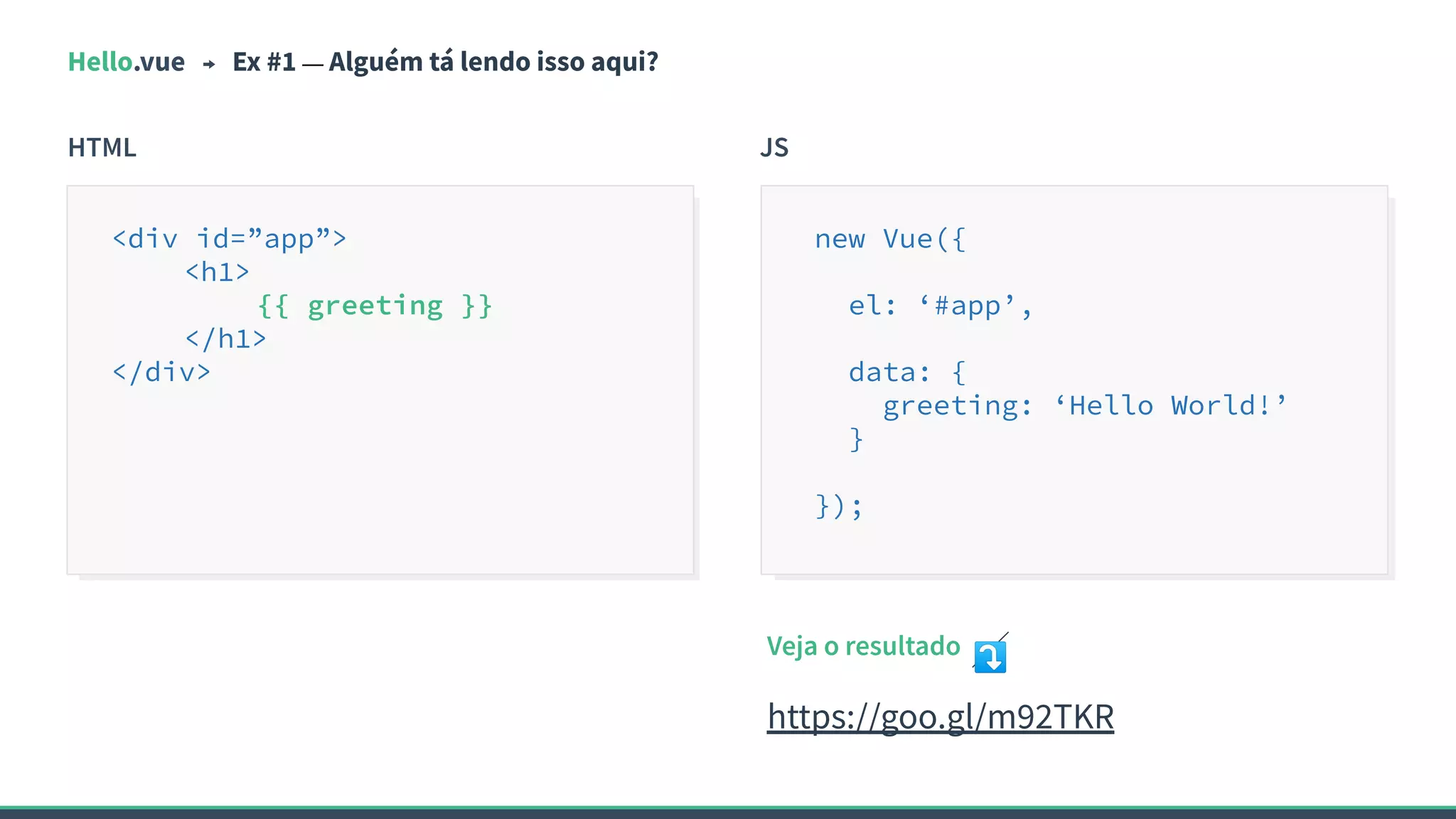 Hello.vue Ex #1 — Alguém tá lendo isso aqui?
HTML JS
<div id=”app”>
<h1>
{{ greeting }}
</h1>
</div>
new Vue({
el: ‘#app’,
data: {
greeting: ‘Hello World!’
}
});
Veja o resultado ⤵
https://goo.gl/m92TKR
 