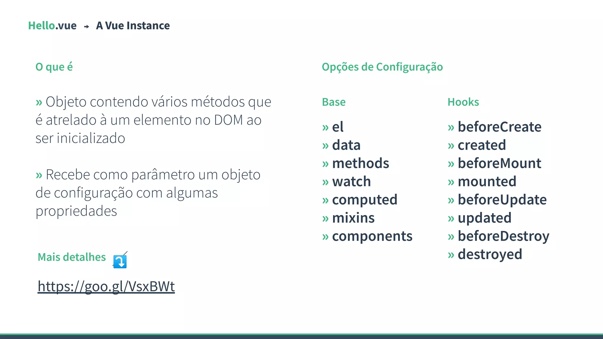 Hello.vue A Vue Instance
O que é
» Objeto contendo vários métodos que
é atrelado à um elemento no DOM ao
ser inicializado
» Recebe como parâmetro um objeto
de configuração com algumas
propriedades
Opções de Configuração
» el
» data
» methods
» watch
» computed
» mixins
» components
» beforeCreate
» created
» beforeMount
» mounted
» beforeUpdate
» updated
» beforeDestroy
» destroyed
Base Hooks
Mais detalhes ⤵
https://goo.gl/VsxBWt
 