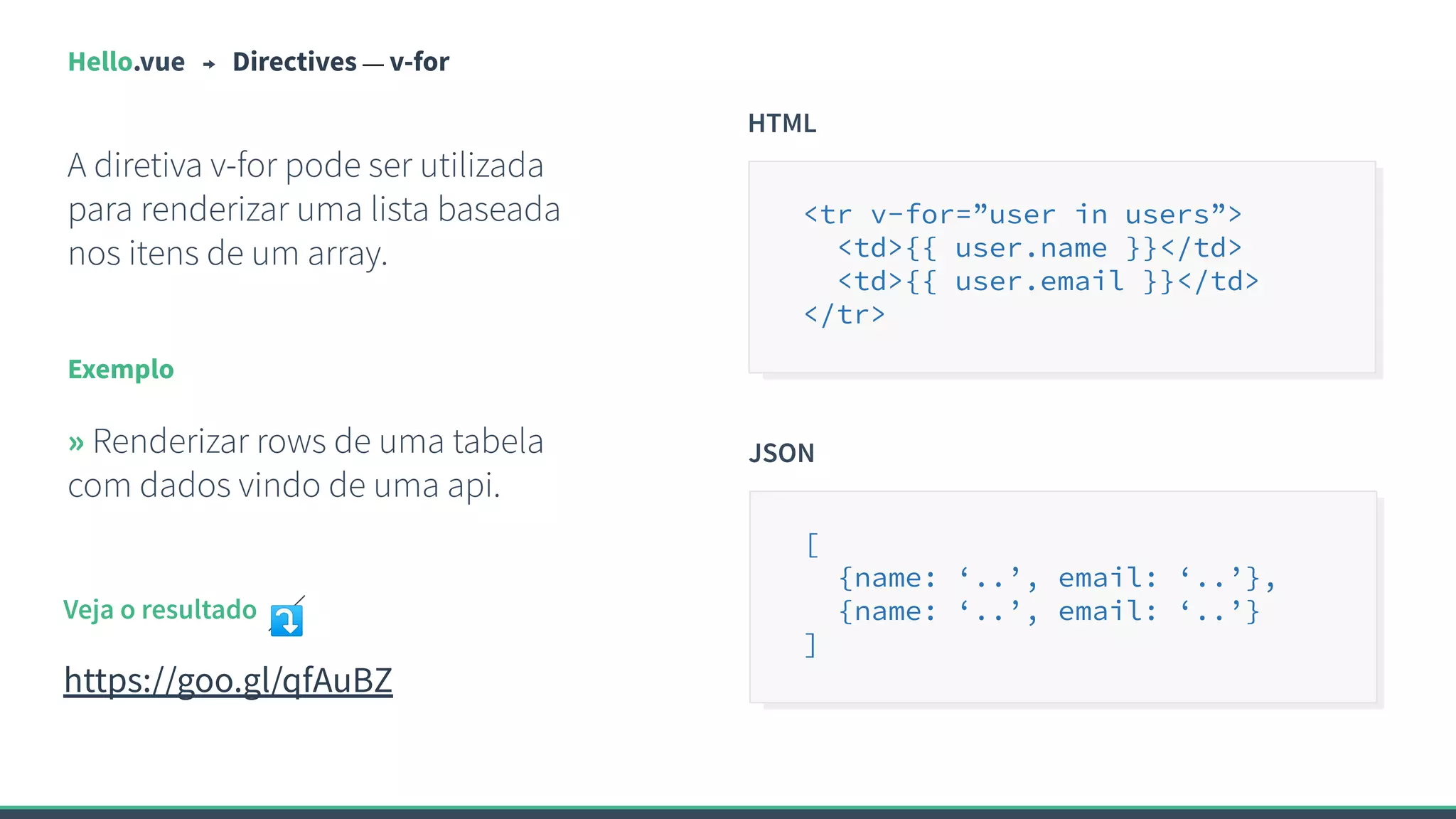 Hello.vue Directives — v-for
A diretiva v-for pode ser utilizada
para renderizar uma lista baseada
nos itens de um array.
Exemplo
» Renderizar rows de uma tabela
com dados vindo de uma api.
HTML
<tr v-for=”user in users”>
<td>{{ user.name }}</td>
<td>{{ user.email }}</td>
</tr>
Veja o resultado ⤵
https://goo.gl/qfAuBZ
JSON
[
{name: ‘..’, email: ‘..’},
{name: ‘..’, email: ‘..’}
]
 