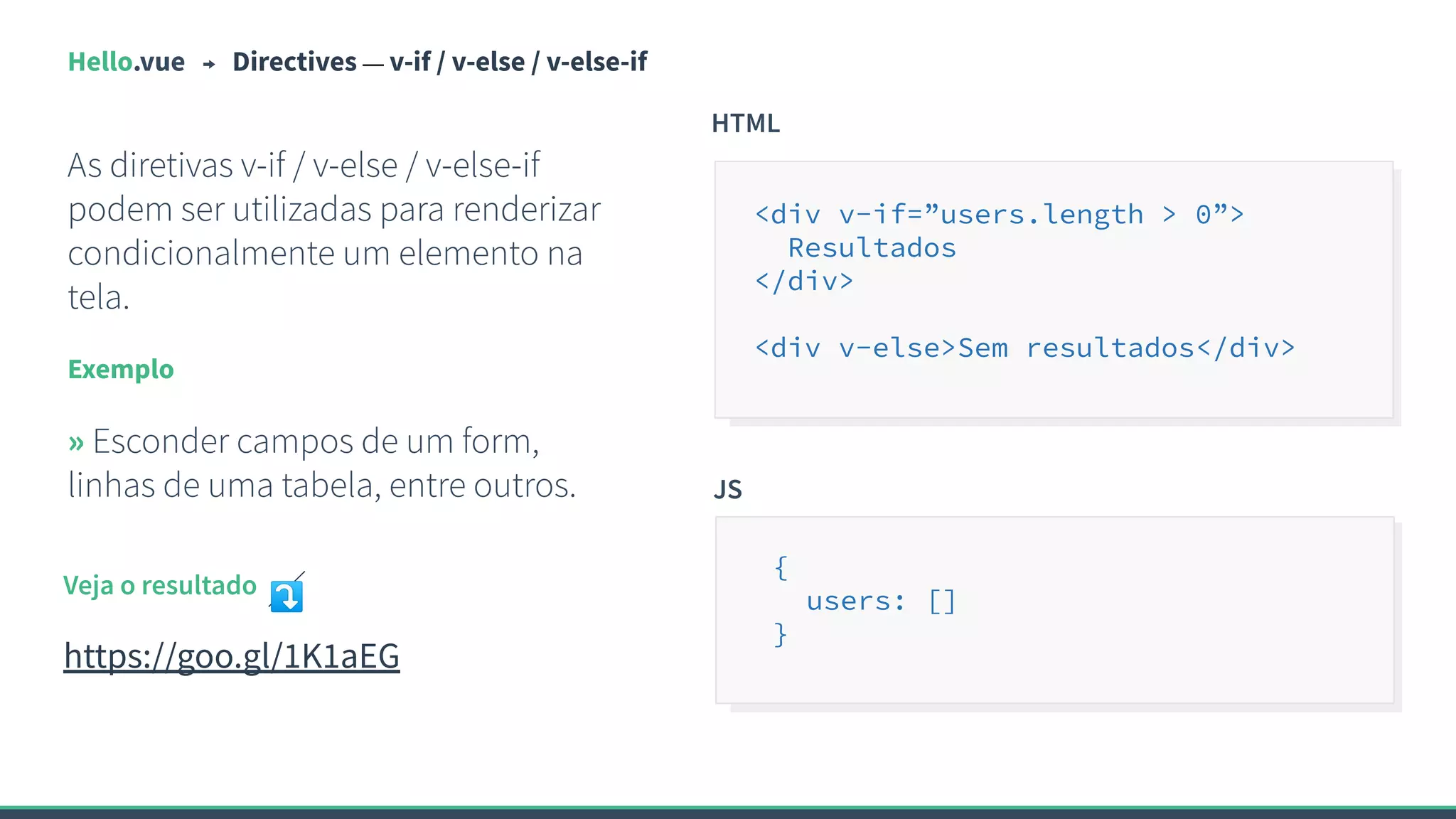 Hello.vue Directives — v-if / v-else / v-else-if
As diretivas v-if / v-else / v-else-if
podem ser utilizadas para renderizar
condicionalmente um elemento na
tela.
Exemplo
» Esconder campos de um form,
linhas de uma tabela, entre outros.
HTML
<div v-if=”users.length > 0”>
Resultados
</div>
<div v-else>Sem resultados</div>
Veja o resultado ⤵
https://goo.gl/1K1aEG
JS
{
users: []
}
 