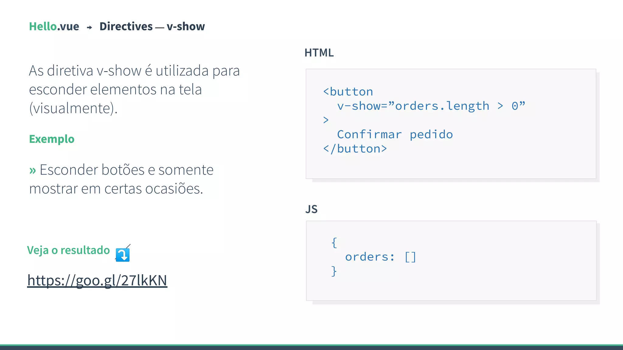 Hello.vue Directives — v-show
As diretiva v-show é utilizada para
esconder elementos na tela
(visualmente).
Exemplo
» Esconder botões e somente
mostrar em certas ocasiões.
HTML
<button
v-show=”orders.length > 0”
>
Confirmar pedido
</button>
Veja o resultado ⤵
https://goo.gl/27lkKN
JS
{
orders: []
}
 