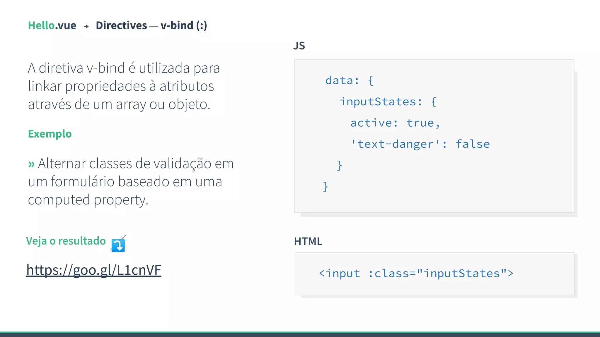 Hello.vue Directives — v-bind (:)
A diretiva v-bind é utilizada para
linkar propriedades à atributos
através de um array ou objeto.
Exemplo
» Alternar classes de validação em
um formulário baseado em uma
computed property.
JS
data: {
inputStates: {
active: true,
'text-danger': false
}
}
Veja o resultado ⤵
https://goo.gl/L1cnVF
HTML
<input :class="inputStates">
 