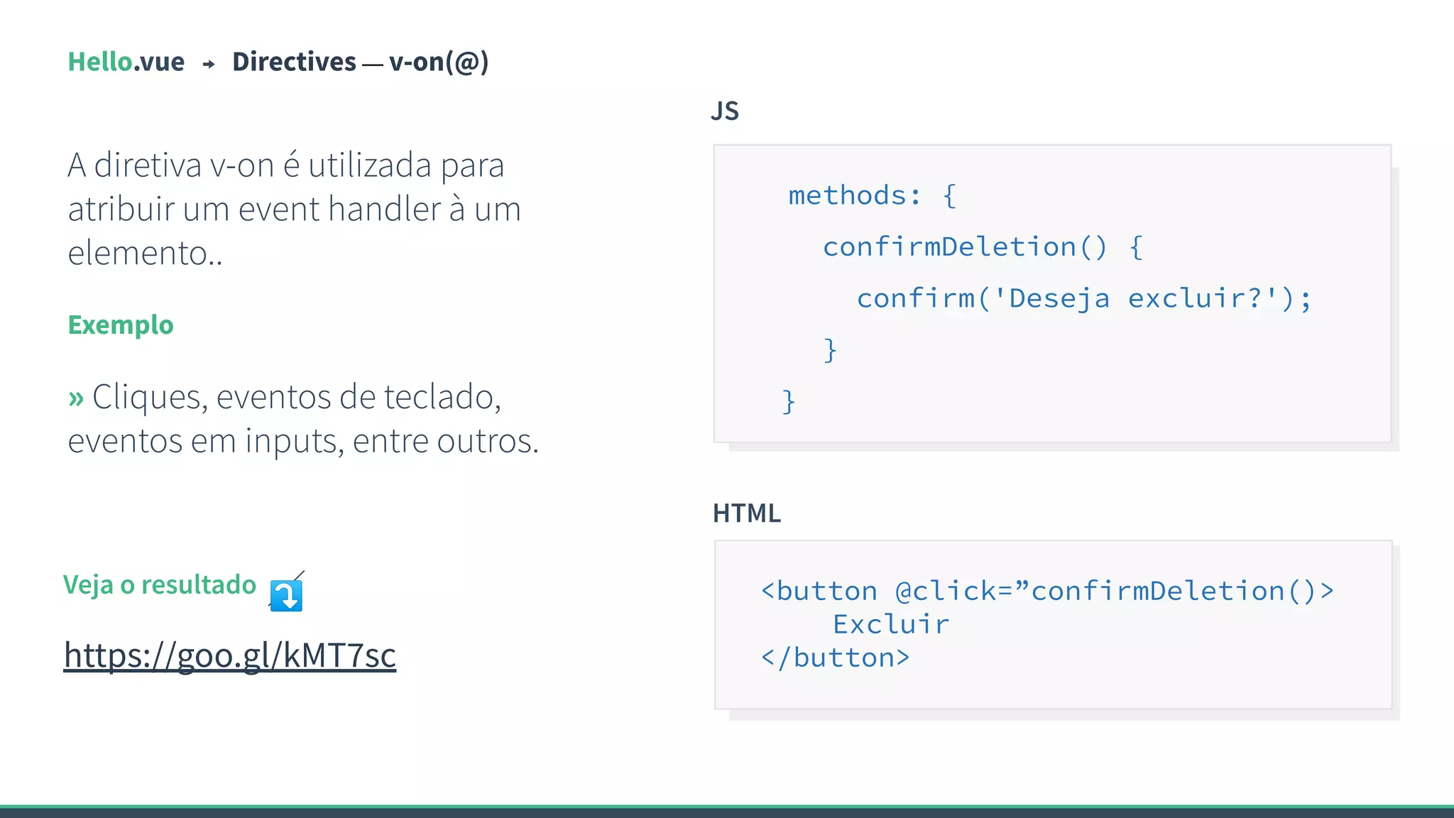 Hello.vue Directives — v-on(@)
A diretiva v-on é utilizada para
atribuir um event handler à um
elemento..
Exemplo
» Cliques, eventos de teclado,
eventos em inputs, entre outros.
JS
methods: {
confirmDeletion() {
confirm('Deseja excluir?');
}
}
Veja o resultado ⤵
https://goo.gl/kMT7sc
HTML
<button @click=”confirmDeletion()>
Excluir
</button>
 