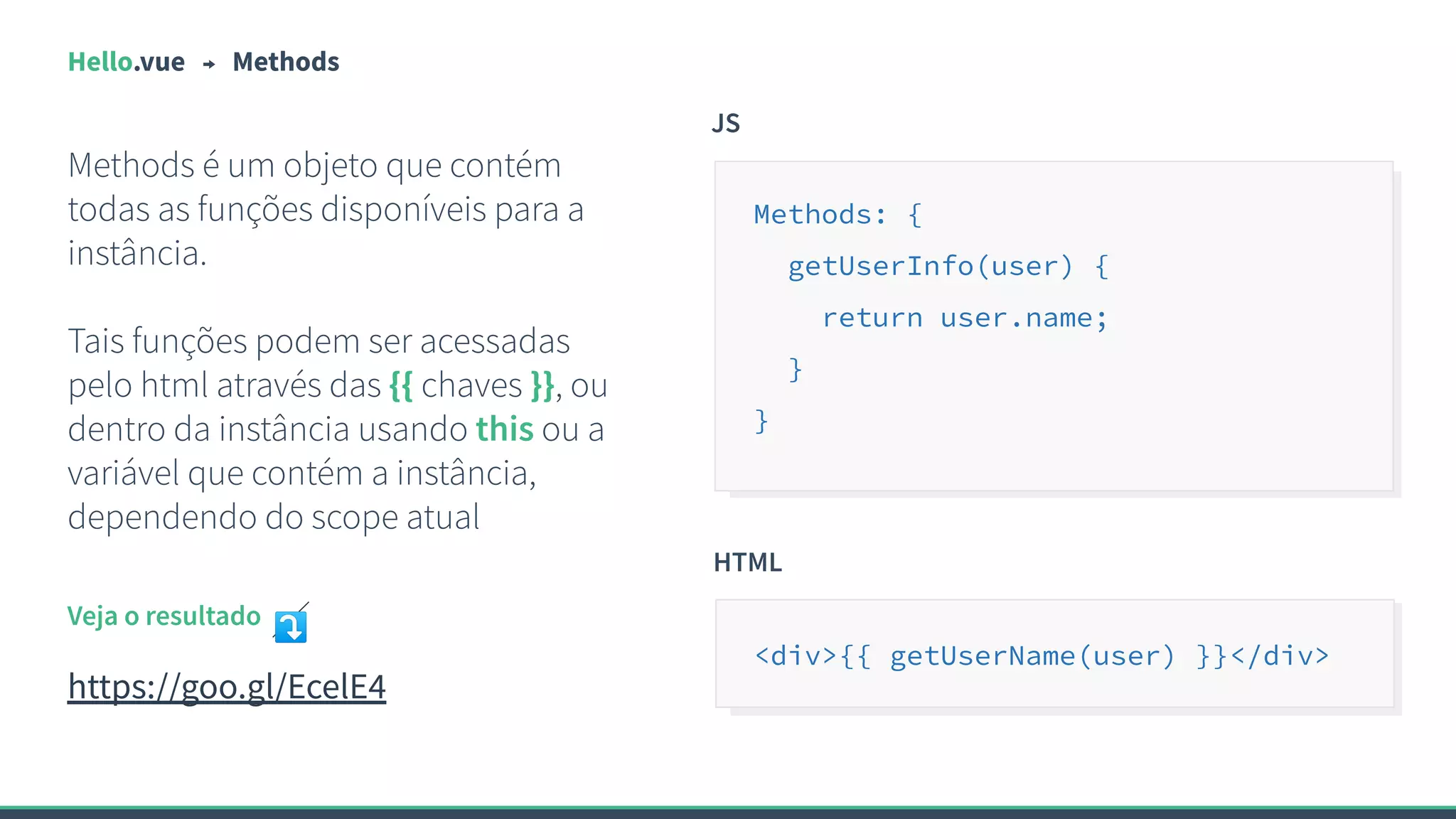 Hello.vue Methods
Methods é um objeto que contém
todas as funções disponíveis para a
instância.
Tais funções podem ser acessadas
pelo html através das {{ chaves }}, ou
dentro da instância usando this ou a
variável que contém a instância,
dependendo do scope atual
JS
Methods: {
getUserInfo(user) {
return user.name;
}
}
Veja o resultado ⤵
https://goo.gl/EcelE4
HTML
<div>{{ getUserName(user) }}</div>
 