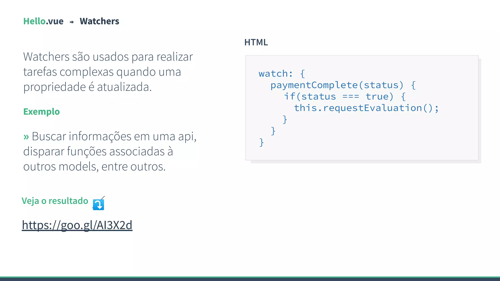 Hello.vue Watchers
Watchers são usados para realizar
tarefas complexas quando uma
propriedade é atualizada.
Exemplo
» Buscar informações em uma api,
disparar funções associadas à
outros models, entre outros.
HTML
watch: {
paymentComplete(status) {
if(status === true) {
this.requestEvaluation();
}
}
}
Veja o resultado ⤵
https://goo.gl/AI3X2d
 