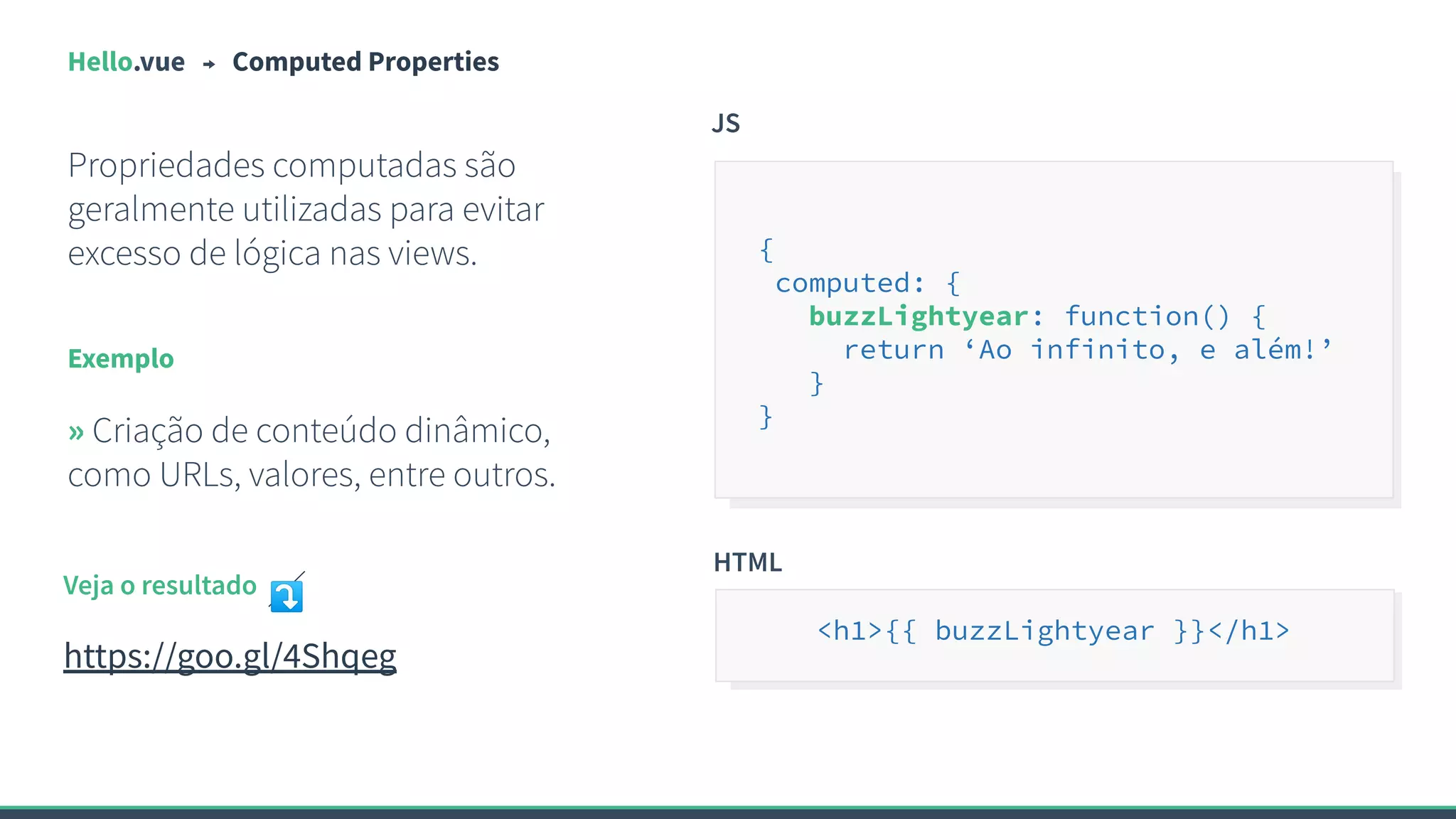 Hello.vue Computed Properties
Propriedades computadas são
geralmente utilizadas para evitar
excesso de lógica nas views.
Exemplo
» Criação de conteúdo dinâmico,
como URLs, valores, entre outros.
JS
{
computed: {
buzzLightyear: function() {
return ‘Ao infinito, e além!’
}
}
Veja o resultado ⤵
https://goo.gl/4Shqeg
HTML
<h1>{{ buzzLightyear }}</h1>
 