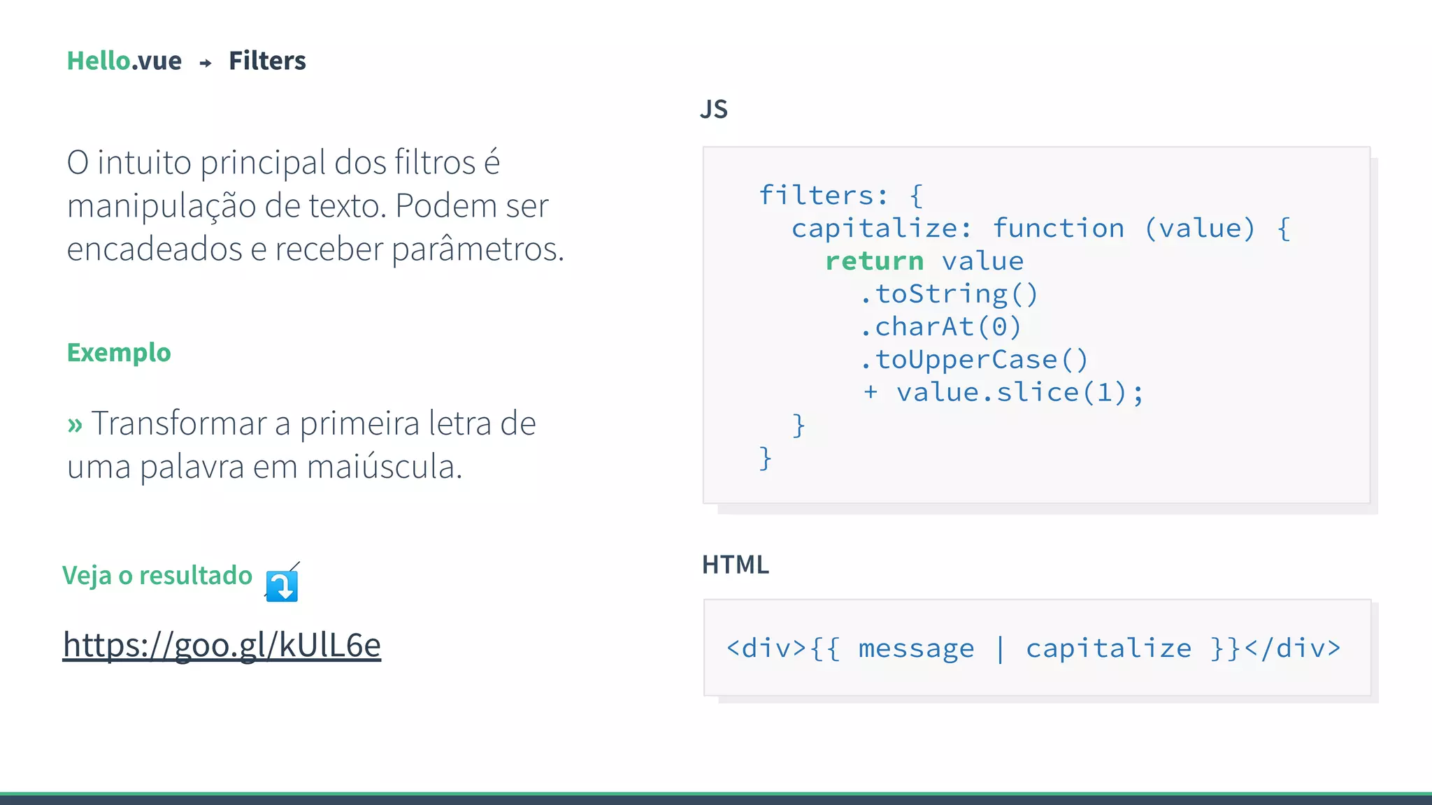 Hello.vue Filters
O intuito principal dos filtros é
manipulação de texto. Podem ser
encadeados e receber parâmetros.
Exemplo
» Transformar a primeira letra de
uma palavra em maiúscula.
JS
filters: {
capitalize: function (value) {
return value
.toString()
.charAt(0)
.toUpperCase()
+ value.slice(1);
}
}
Veja o resultado ⤵
https://goo.gl/kUlL6e
HTML
<div>{{ message | capitalize }}</div>
 