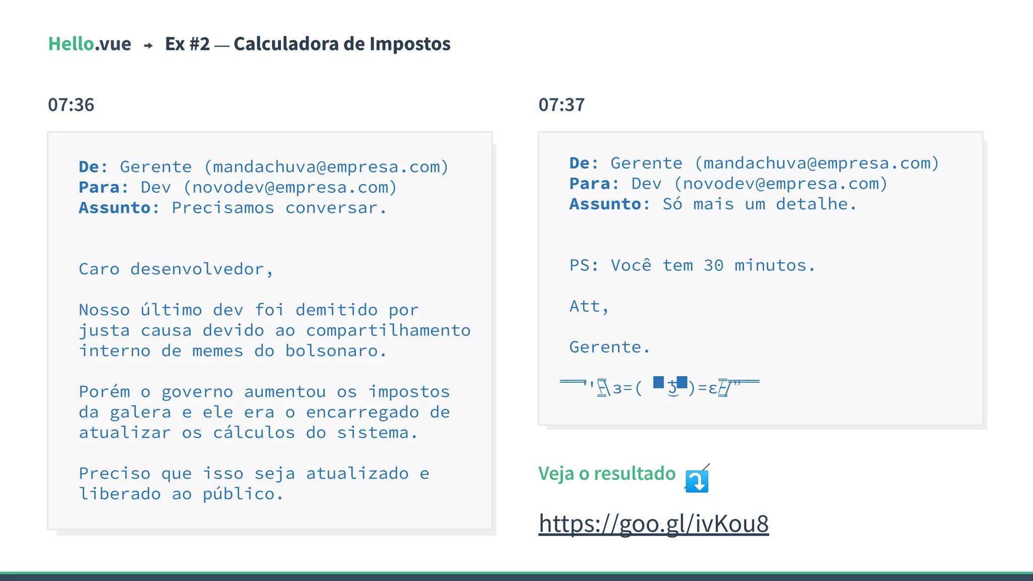 Hello.vue Ex #2 — Calculadora de Impostos
07:36
De: Gerente (mandachuva@empresa.com)
Para: Dev (novodev@empresa.com)
Assunto: Precisamos conversar.
Caro desenvolvedor,
Nosso último dev foi demitido por
justa causa devido ao compartilhamento
interno de memes do bolsonaro.
Porém o governo aumentou os impostos
da galera e ele era o encarregado de
atualizar os cálculos do sistema.
Preciso que isso seja atualizado e
liberado ao público.
De: Gerente (mandachuva@empresa.com)
Para: Dev (novodev@empresa.com)
Assunto: Só mais um detalhe.
PS: Você tem 30 minutos.
Att,
Gerente.
̿̿ ̿̿ ̿̿ ̿'̿'̵͇̿̿з=( ▀ ͜͞ʖ▀)=ε/̵͇̿̿/’̿’̿ ̿ ̿̿ ̿̿ ̿̿
07:37
Veja o resultado ⤵
https://goo.gl/ivKou8
 
