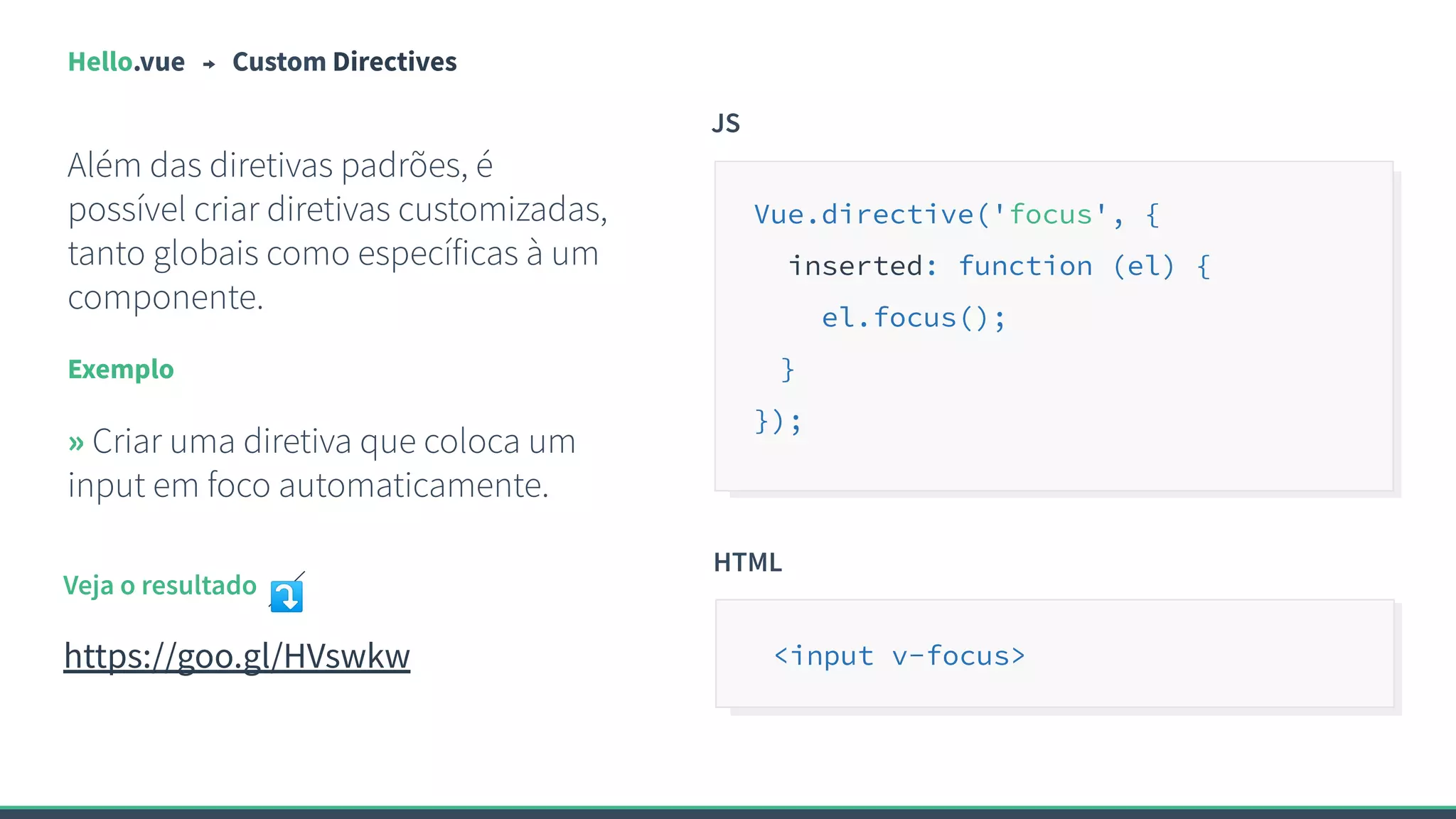 Hello.vue Custom Directives
Além das diretivas padrões, é
possível criar diretivas customizadas,
tanto globais como específicas à um
componente.
Exemplo
» Criar uma diretiva que coloca um
input em foco automaticamente.
JS
Vue.directive('focus', {
inserted: function (el) {
el.focus();
}
});
Veja o resultado ⤵
https://goo.gl/HVswkw
HTML
<input v-focus>
 