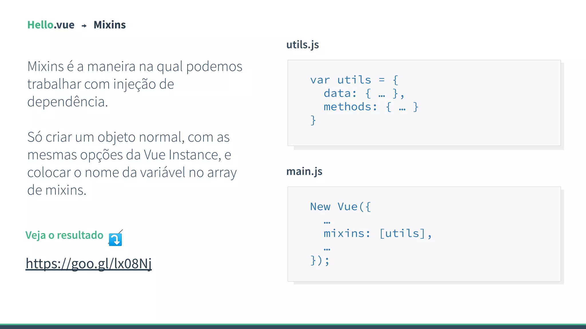 Hello.vue Mixins
Mixins é a maneira na qual podemos
trabalhar com injeção de
dependência.
Só criar um objeto normal, com as
mesmas opções da Vue Instance, e
colocar o nome da variável no array
de mixins.
utils.js
var utils = {
data: { … },
methods: { … }
}
Veja o resultado ⤵
https://goo.gl/lx08Nj
main.js
New Vue({
…
mixins: [utils],
…
});
 
