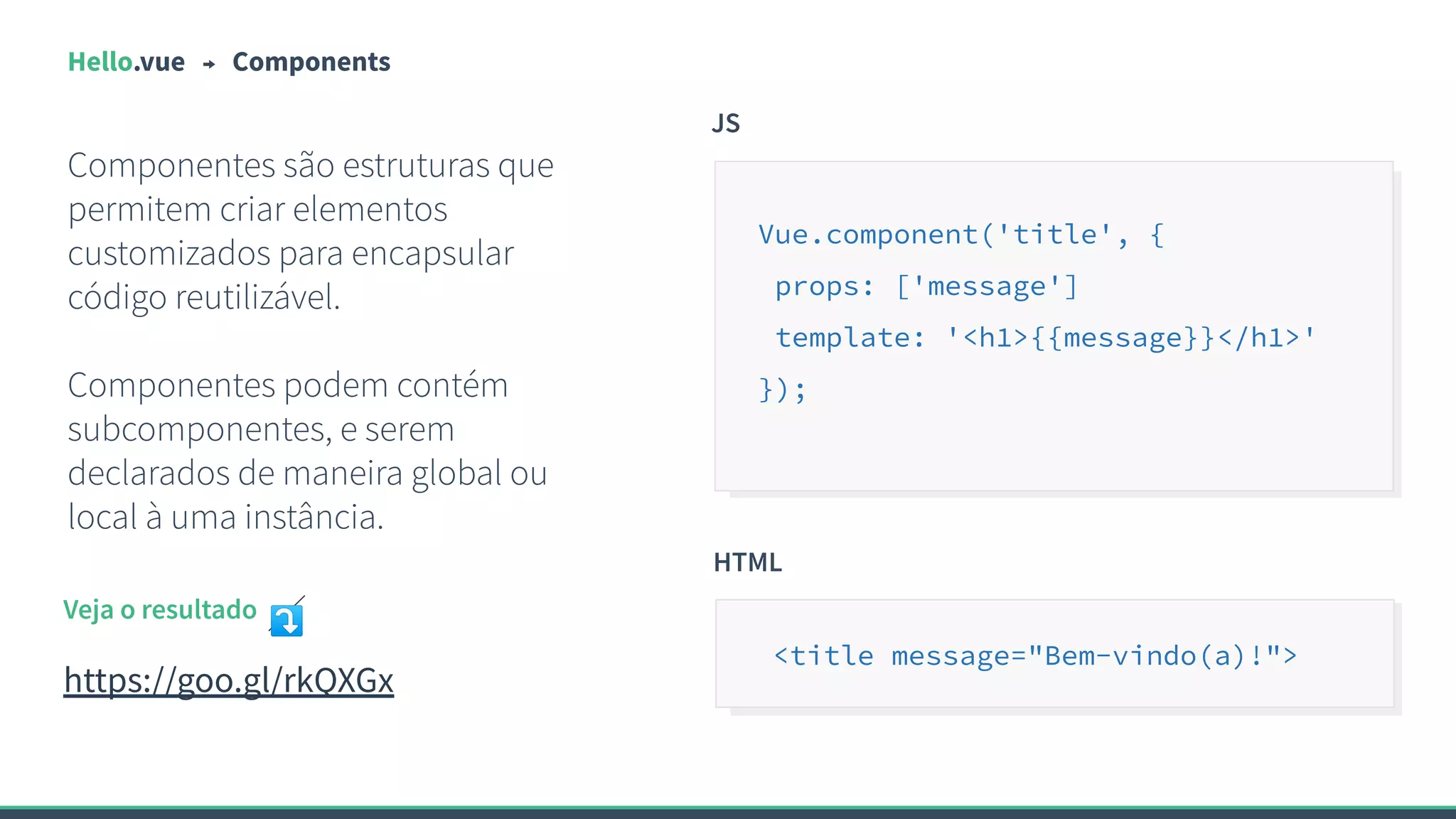 Hello.vue Components
Componentes são estruturas que
permitem criar elementos
customizados para encapsular
código reutilizável.
Componentes podem contém
subcomponentes, e serem
declarados de maneira global ou
local à uma instância.
JS
Vue.component('title', {
props: ['message']
template: '<h1>{{message}}</h1>'
});
Veja o resultado ⤵
https://goo.gl/rkQXGx
HTML
<title message="Bem-vindo(a)!">
 