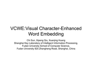 VCWE:Visual Character-Enhanced
Word Embedding
Chi Sun, Xipeng Qiu, Xuanjing Huang
Shanghai Key Laboratory of Intelligent Information Processing,
Fudan University School of Computer Science,
Fudan University 825 Zhangheng Road, Shanghai, China
 