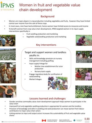 Women in fruit and vegetable value
                                                         chain development
                                                                                                                             Background
  •                Women are major players in crop production including vegetables and fruits,  however they have limited 
                   control over income from the sale of these crops
  •                In most cases, men have land entitlement, hence women have limited access to resources and income
  •                To benefit women from crop value chain development, IPMS targeted women in its input supply 
                   interventions specifically in
                                    – Fruit seedling production and marketing
                                    – Vegetable seed/seedling production and marketing



                                                                                                                          Key interventions 

                                                                              Target and support women and landless 
                                                                                  youths in:
                                                                              •                Skills and knowledge provision on nursery 
                                                                                               management including grafting
                                                                              •                Input supply linkage for 
                                                                                                 – Mother tree establishment for scion 
                                                                                                       production
                                                                                                 – Nursery tools supply 
                                                                              •                Engage regulatory body for certification of 
                                                                                               seed/seedling 
                                                                              •                Market linkages




                                                                                                Lessons learned and challenges
    •                Gender sensitive commodity value chain development approach helps women to participate in the 
                     value chain
    •                Improved fruit and vegetable seedling production is appropriate for women and the landless 
    •                Provision of knowledge and skills in seedling and seed production can move women from labour 
                     contributors to major value chain actors
    •                Linking women to input and output actors increases the sustainability of fruit and vegetable value 
                     chains


•This document is licensed for use under a Creative Commons Attribution‐Noncommercial‐Share Alike 3.0 Unported License.
 