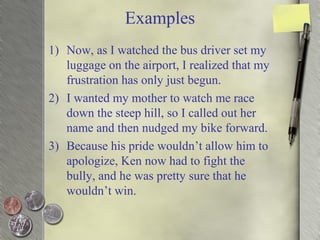 Examples
1) Now, as I watched the bus driver set my
luggage on the airport, I realized that my
frustration has only just begun.
2) I wanted my mother to watch me race
down the steep hill, so I called out her
name and then nudged my bike forward.
3) Because his pride wouldn’t allow him to
apologize, Ken now had to fight the
bully, and he was pretty sure that he
wouldn’t win.
 