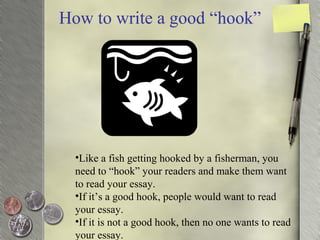How to write a good “hook”
•Like a fish getting hooked by a fisherman, you
need to “hook” your readers and make them want
to read your essay.
•If it’s a good hook, people would want to read
your essay.
•If it is not a good hook, then no one wants to read
your essay.
 