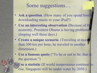 Some suggestions…
• Ask a question. (How many of you spend hours
downloading music to your iPod?)
• Use an interesting observation (Because of the
economy, President Obama is having problems
sleeping well these days.)
• Create a unique scenario. (Traveling at more
than 300 km per hour, he traveled to another
dimension.)
• Use a famous quote (“To be or not to be; that is
the question.”)
• Use a statistic (If world temperatures continue to
rise, Singapore will be under water by 2050.)
 