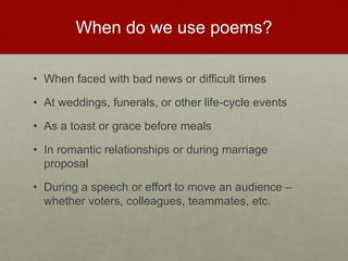 When do we use poems?
• When faced with bad news or difficult times
• At weddings, funerals, or other life-cycle events
• As a toast or grace before meals
• In romantic relationships or during marriage
proposal
• During a speech or effort to move an audience –
whether voters, colleagues, teammates, etc.
 