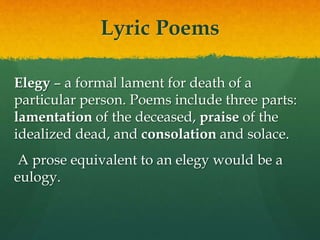 Lyric Poems
Elegy – a formal lament for death of a
particular person. Poems include three parts:
lamentation of the deceased, praise of the
idealized dead, and consolation and solace.
A prose equivalent to an elegy would be a
eulogy.
 