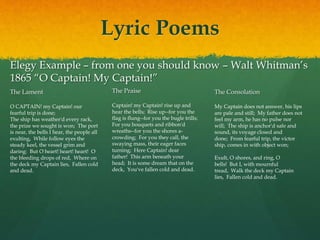 Lyric Poems
Elegy Example – from one you should know – Walt Whitman’s
1865 “O Captain! My Captain!”
The Lament
O CAPTAIN! my Captain! our
fearful trip is done;
The ship has weather'd every rack,
the prize we sought is won; The port
is near, the bells I hear, the people all
exulting, While follow eyes the
steady keel, the vessel grim and
daring: But O heart! heart! heart! O
the bleeding drops of red, Where on
the deck my Captain lies, Fallen cold
and dead.
The Praise
Captain! my Captain! rise up and
hear the bells; Rise up--for you the
flag is flung--for you the bugle trills;
For you bouquets and ribbon'd
wreaths--for you the shores a-
crowding; For you they call, the
swaying mass, their eager faces
turning; Here Captain! dear
father! This arm beneath your
head; It is some dream that on the
deck, You've fallen cold and dead.
The Consolation
My Captain does not answer, his lips
are pale and still; My father does not
feel my arm, he has no pulse nor
will; The ship is anchor'd safe and
sound, its voyage closed and
done; From fearful trip, the victor
ship, comes in with object won;
Exult, O shores, and ring, O
bells! But I, with mournful
tread, Walk the deck my Captain
lies, Fallen cold and dead.
 