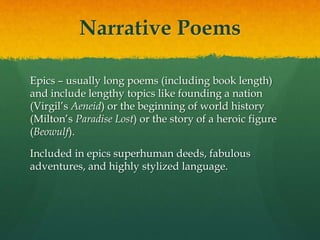 Narrative Poems
Epics – usually long poems (including book length)
and include lengthy topics like founding a nation
(Virgil’s Aeneid) or the beginning of world history
(Milton’s Paradise Lost) or the story of a heroic figure
(Beowulf).
Included in epics superhuman deeds, fabulous
adventures, and highly stylized language.
 