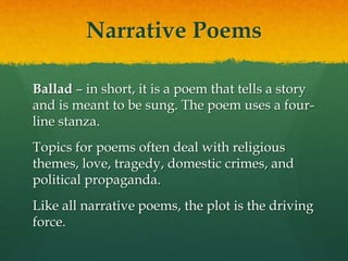 Narrative Poems
Ballad – in short, it is a poem that tells a story
and is meant to be sung. The poem uses a four-
line stanza.
Topics for poems often deal with religious
themes, love, tragedy, domestic crimes, and
political propaganda.
Like all narrative poems, the plot is the driving
force.
 