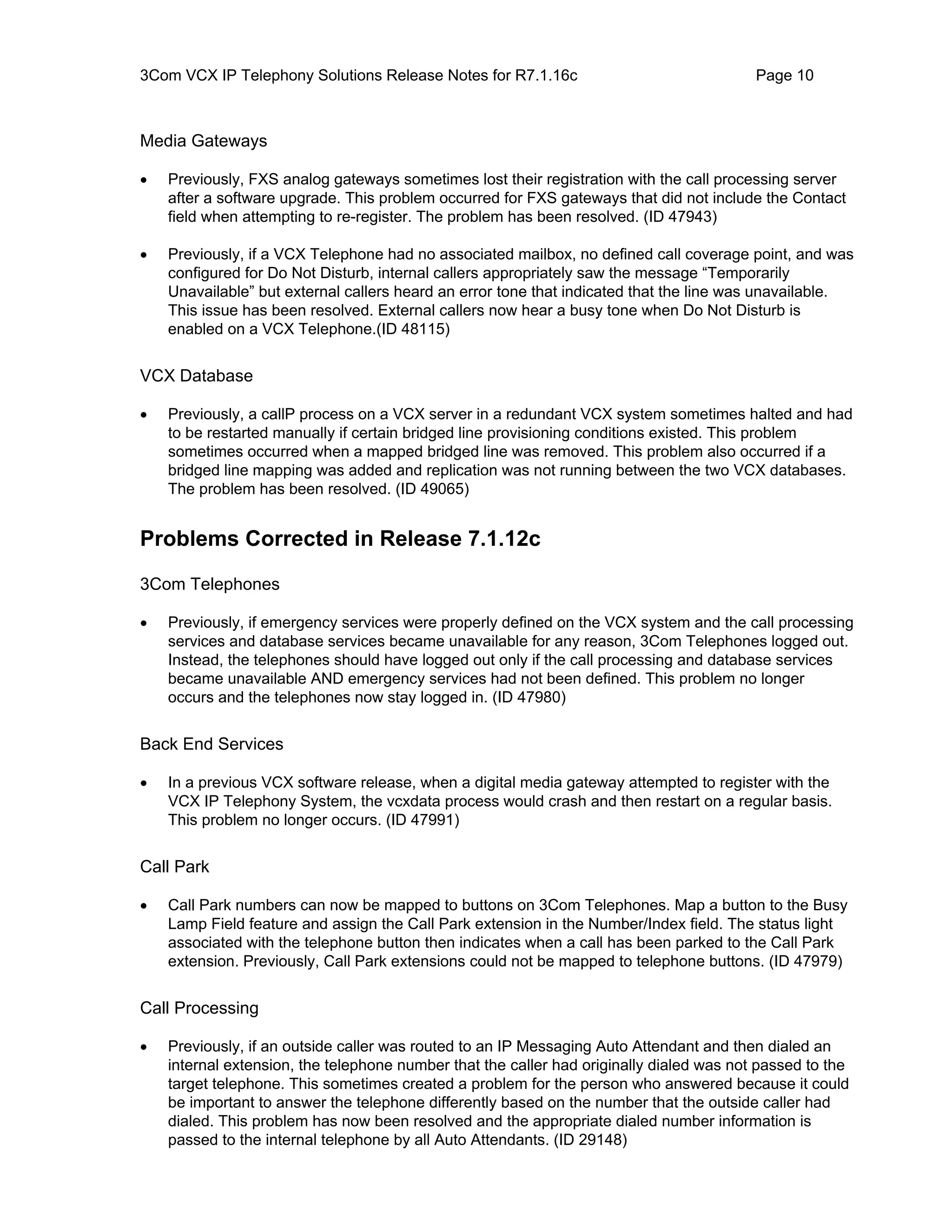 3Com VCX IP Telephony Solutions Release Notes for R7.1.16c                                Page 10



Media Gateways

•   Previously, FXS analog gateways sometimes lost their registration with the call processing server
    after a software upgrade. This problem occurred for FXS gateways that did not include the Contact
    field when attempting to re-register. The problem has been resolved. (ID 47943)

•   Previously, if a VCX Telephone had no associated mailbox, no defined call coverage point, and was
    configured for Do Not Disturb, internal callers appropriately saw the message “Temporarily
    Unavailable” but external callers heard an error tone that indicated that the line was unavailable.
    This issue has been resolved. External callers now hear a busy tone when Do Not Disturb is
    enabled on a VCX Telephone.(ID 48115)


VCX Database

•   Previously, a callP process on a VCX server in a redundant VCX system sometimes halted and had
    to be restarted manually if certain bridged line provisioning conditions existed. This problem
    sometimes occurred when a mapped bridged line was removed. This problem also occurred if a
    bridged line mapping was added and replication was not running between the two VCX databases.
    The problem has been resolved. (ID 49065)


Problems Corrected in Release 7.1.12c

3Com Telephones

•   Previously, if emergency services were properly defined on the VCX system and the call processing
    services and database services became unavailable for any reason, 3Com Telephones logged out.
    Instead, the telephones should have logged out only if the call processing and database services
    became unavailable AND emergency services had not been defined. This problem no longer
    occurs and the telephones now stay logged in. (ID 47980)


Back End Services

•   In a previous VCX software release, when a digital media gateway attempted to register with the
    VCX IP Telephony System, the vcxdata process would crash and then restart on a regular basis.
    This problem no longer occurs. (ID 47991)


Call Park

•   Call Park numbers can now be mapped to buttons on 3Com Telephones. Map a button to the Busy
    Lamp Field feature and assign the Call Park extension in the Number/Index field. The status light
    associated with the telephone button then indicates when a call has been parked to the Call Park
    extension. Previously, Call Park extensions could not be mapped to telephone buttons. (ID 47979)


Call Processing

•   Previously, if an outside caller was routed to an IP Messaging Auto Attendant and then dialed an
    internal extension, the telephone number that the caller had originally dialed was not passed to the
    target telephone. This sometimes created a problem for the person who answered because it could
    be important to answer the telephone differently based on the number that the outside caller had
    dialed. This problem has now been resolved and the appropriate dialed number information is
    passed to the internal telephone by all Auto Attendants. (ID 29148)
 